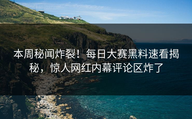 本周秘闻炸裂！每日大赛黑料速看揭秘，惊人网红内幕评论区炸了