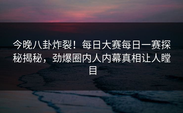 今晚八卦炸裂！每日大赛每日一赛探秘揭秘，劲爆圈内人内幕真相让人瞠目