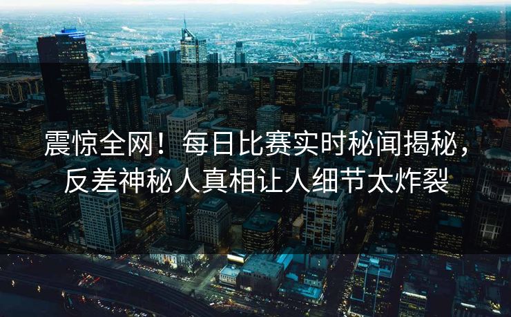 震惊全网！每日比赛实时秘闻揭秘，反差神秘人真相让人细节太炸裂