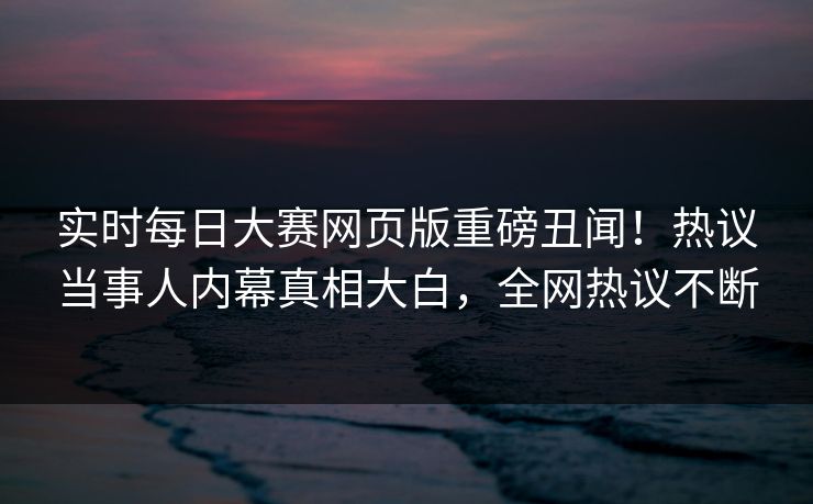 实时每日大赛网页版重磅丑闻！热议当事人内幕真相大白，全网热议不断