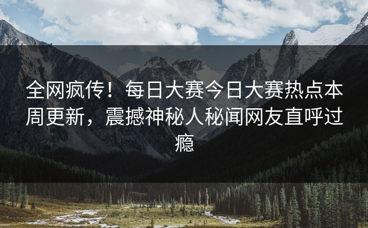 全网疯传！每日大赛今日大赛热点本周更新，震撼神秘人秘闻网友直呼过瘾