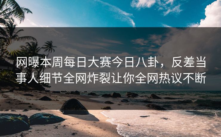网曝本周每日大赛今日八卦，反差当事人细节全网炸裂让你全网热议不断