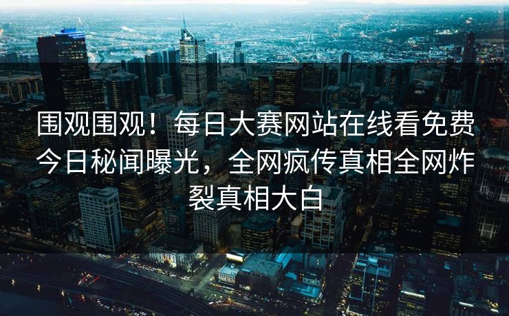 围观围观！每日大赛网站在线看免费今日秘闻曝光，全网疯传真相全网炸裂真相大白