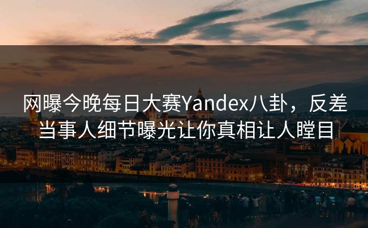 网曝今晚每日大赛Yandex八卦，反差当事人细节曝光让你真相让人瞠目
