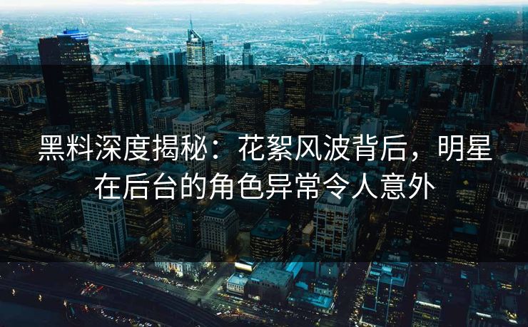 黑料深度揭秘：花絮风波背后，明星在后台的角色异常令人意外