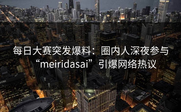 每日大赛突发爆料：圈内人深夜参与“meiridasai”引爆网络热议
