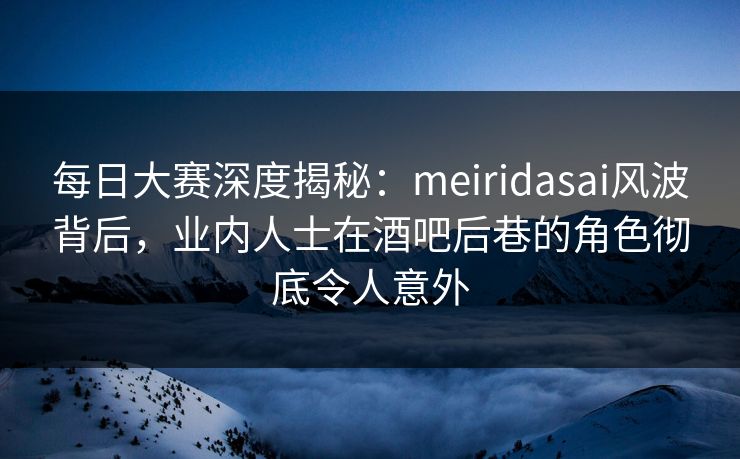 每日大赛深度揭秘：meiridasai风波背后，业内人士在酒吧后巷的角色彻底令人意外