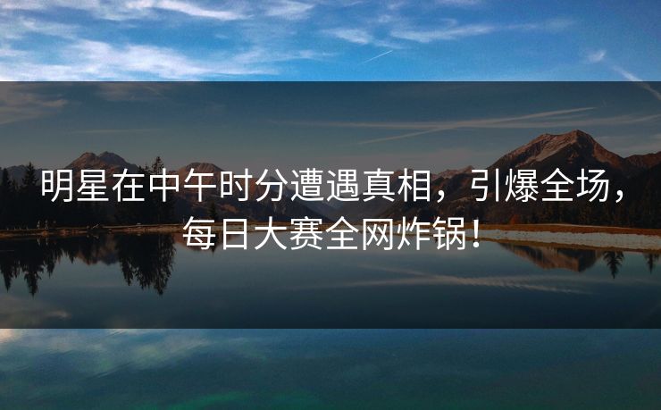 明星在中午时分遭遇真相，引爆全场，每日大赛全网炸锅！
