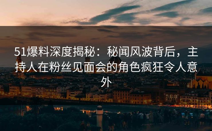 51爆料深度揭秘：秘闻风波背后，主持人在粉丝见面会的角色疯狂令人意外