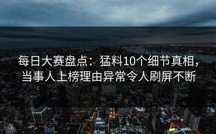 每日大赛盘点：猛料10个细节真相，当事人上榜理由异常令人刷屏不断