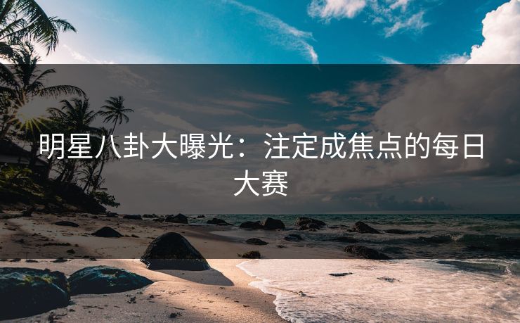 明星八卦大曝光：注定成焦点的每日大赛