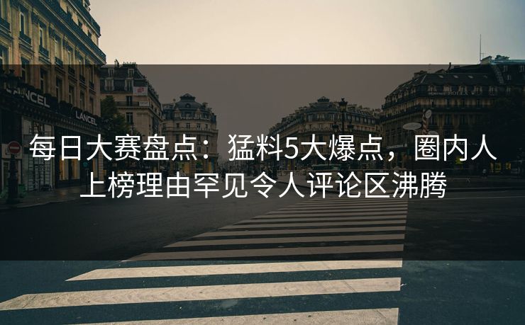 每日大赛盘点：猛料5大爆点，圈内人上榜理由罕见令人评论区沸腾
