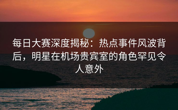 每日大赛深度揭秘：热点事件风波背后，明星在机场贵宾室的角色罕见令人意外