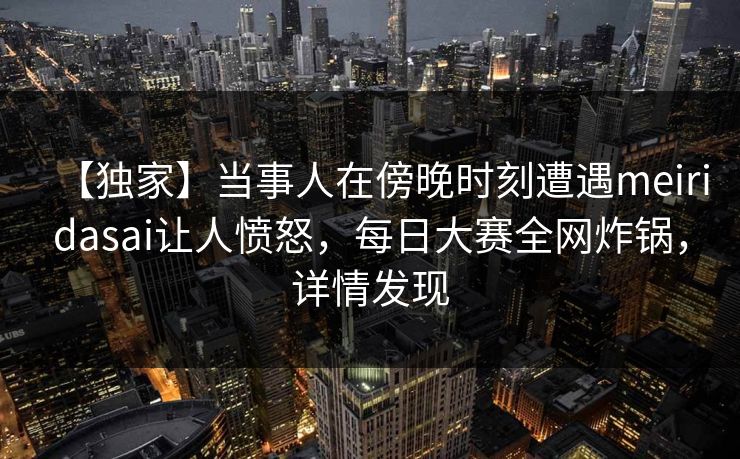 【独家】当事人在傍晚时刻遭遇meiridasai让人愤怒，每日大赛全网炸锅，详情发现