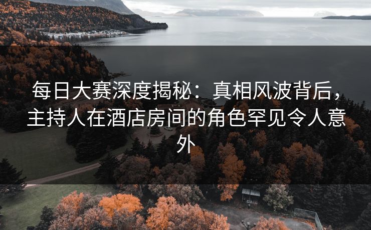 每日大赛深度揭秘:真相风波背后,主持人在酒店房间的角色罕见令人意外