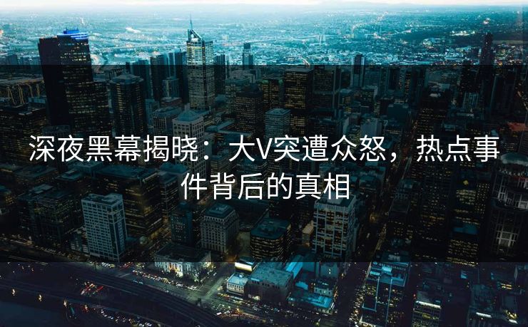 深夜黑幕揭晓：大V突遭众怒，热点事件背后的真相