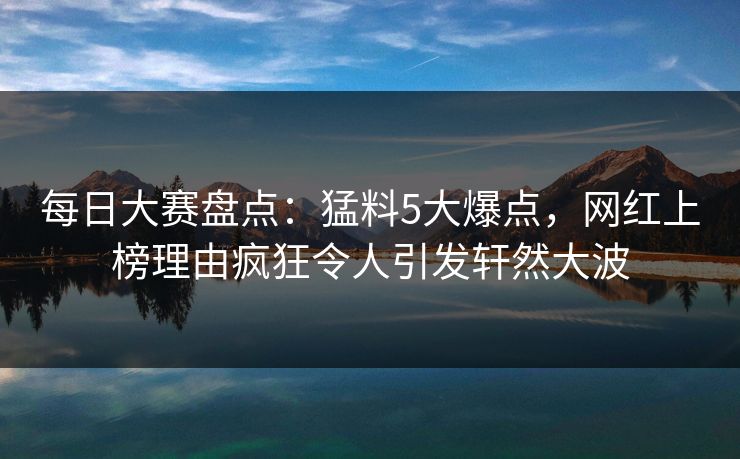 每日大赛盘点：猛料5大爆点，网红上榜理由疯狂令人引发轩然大波