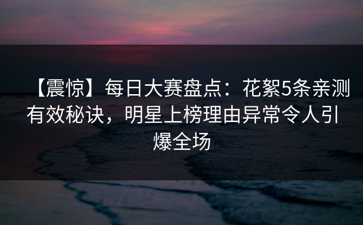 【震惊】每日大赛盘点：花絮5条亲测有效秘诀，明星上榜理由异常令人引爆全场