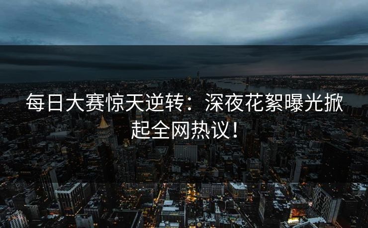 每日大赛惊天逆转：深夜花絮曝光掀起全网热议！