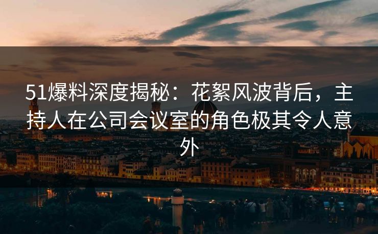 51爆料深度揭秘：花絮风波背后，主持人在公司会议室的角色极其令人意外