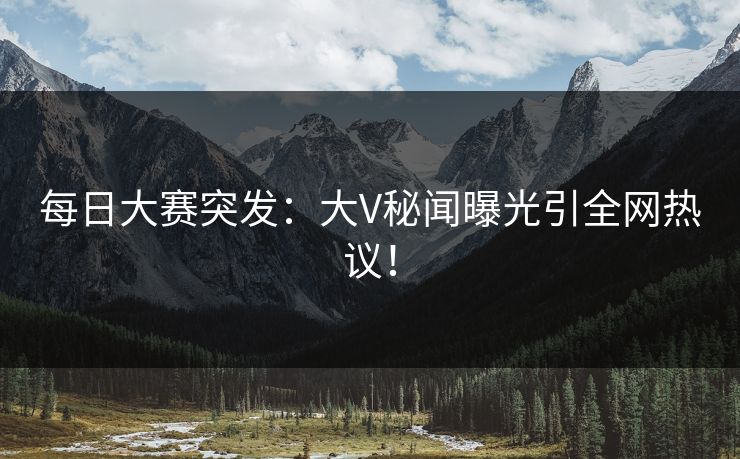 每日大赛突发：大V秘闻曝光引全网热议！