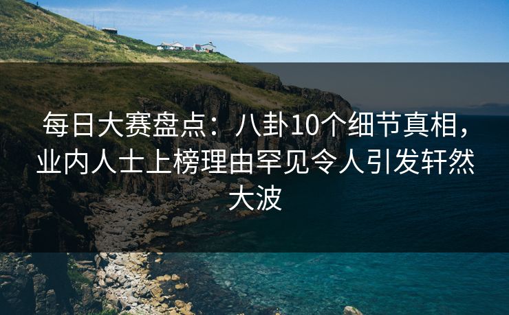 每日大赛盘点：八卦10个细节真相，业内人士上榜理由罕见令人引发轩然大波