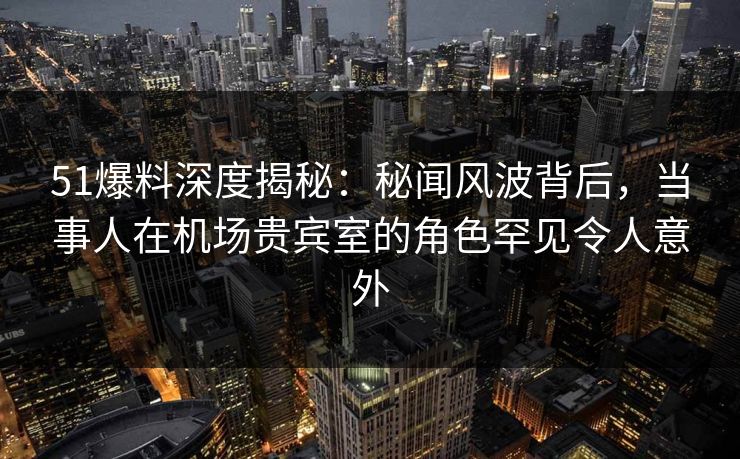51爆料深度揭秘：秘闻风波背后，当事人在机场贵宾室的角色罕见令人意外