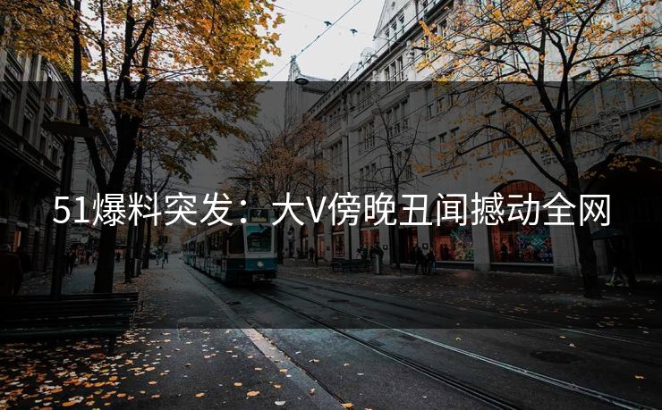 51爆料突发：大V傍晚丑闻撼动全网