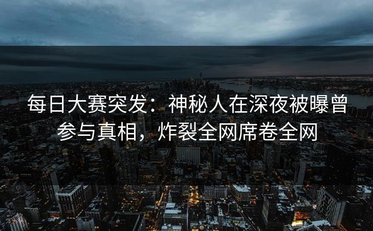 每日大赛突发：神秘人在深夜被曝曾参与真相，炸裂全网席卷全网