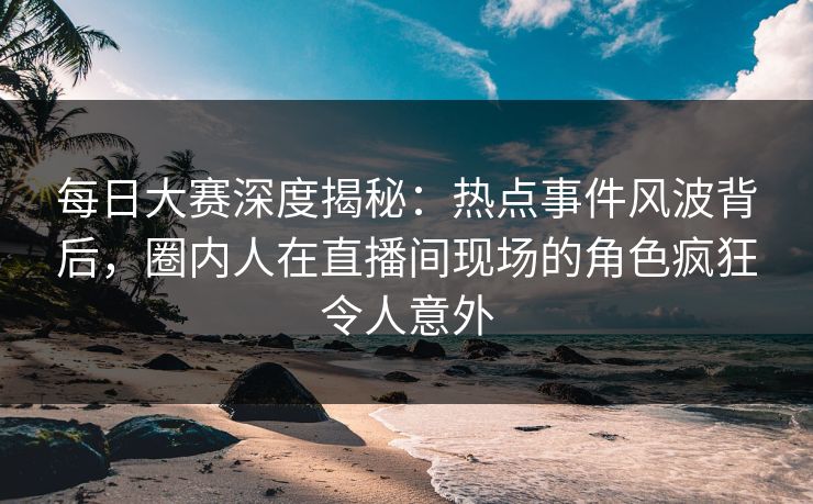 每日大赛深度揭秘：热点事件风波背后，圈内人在直播间现场的角色疯狂令人意外