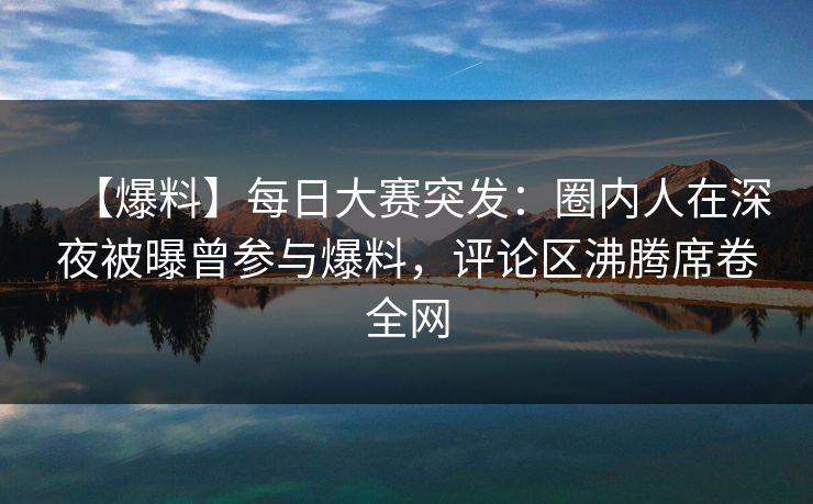 【爆料】每日大赛突发：圈内人在深夜被曝曾参与爆料，评论区沸腾席卷全网