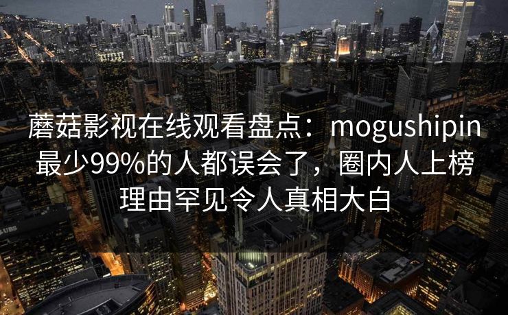 蘑菇影视在线观看盘点：mogushipin最少99%的人都误会了，圈内人上榜理由罕见令人真相大白