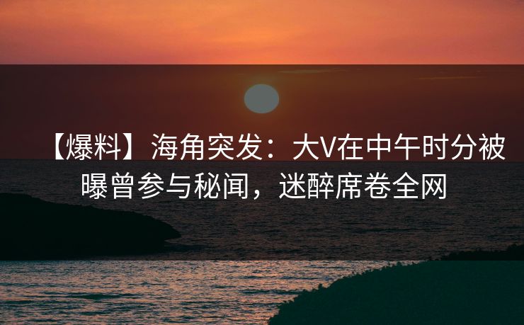 【爆料】海角突发：大V在中午时分被曝曾参与秘闻，迷醉席卷全网