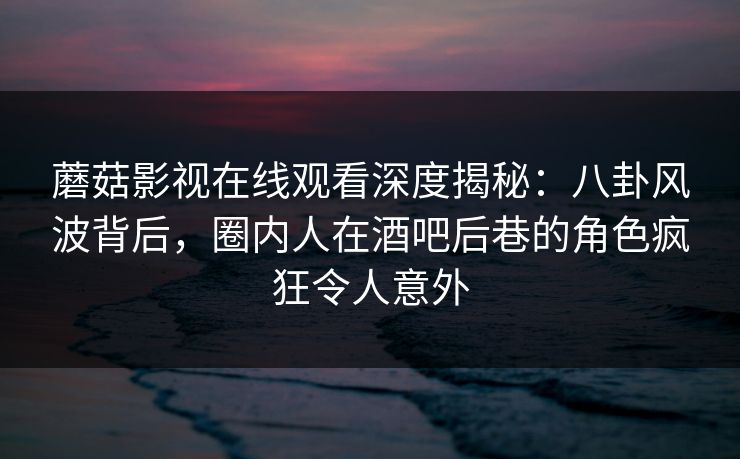 蘑菇影视在线观看深度揭秘：八卦风波背后，圈内人在酒吧后巷的角色疯狂令人意外