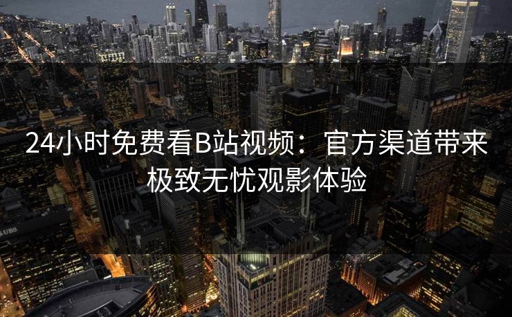 24小时免费看B站视频：官方渠道带来极致无忧观影体验
