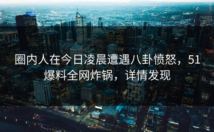 圈内人在今日凌晨遭遇八卦愤怒，51爆料全网炸锅，详情发现