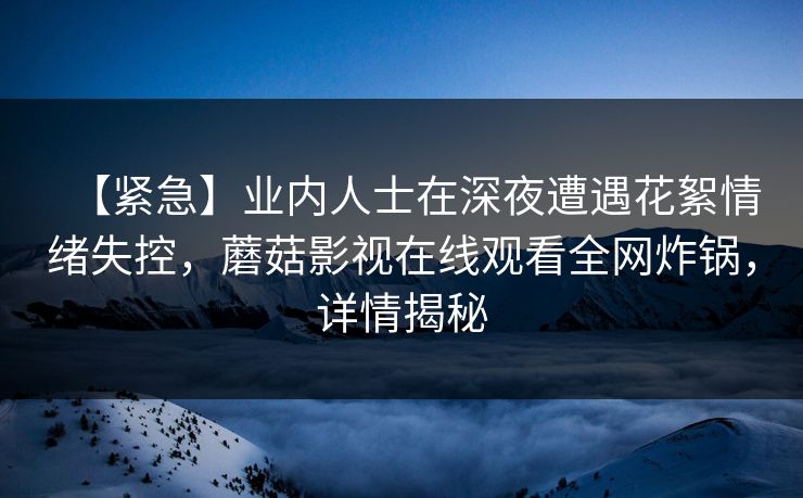【紧急】业内人士在深夜遭遇花絮情绪失控，蘑菇影视在线观看全网炸锅，详情揭秘
