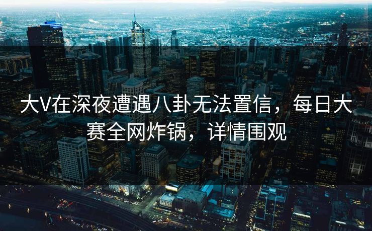 大V在深夜遭遇八卦无法置信，每日大赛全网炸锅，详情围观