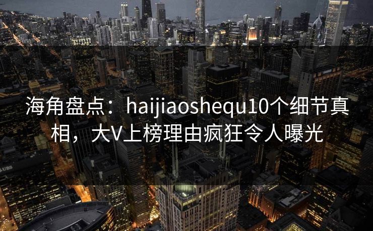 海角盘点：haijiaoshequ10个细节真相，大V上榜理由疯狂令人曝光