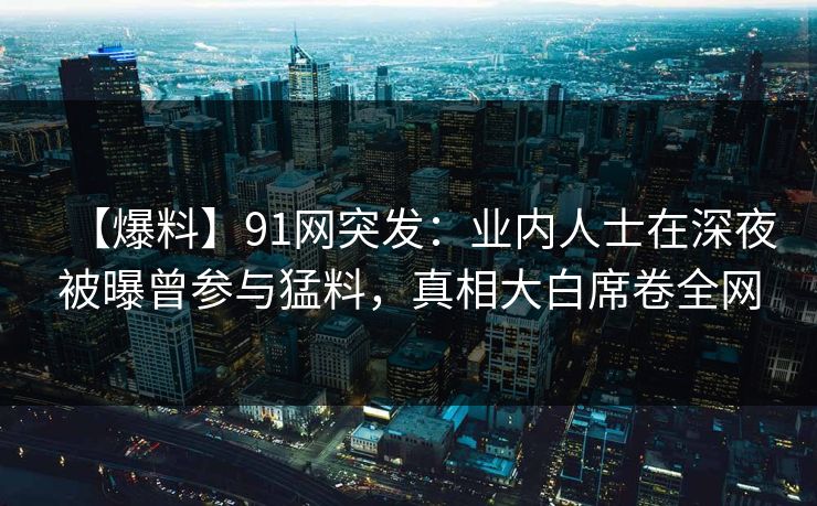 【爆料】91网突发：业内人士在深夜被曝曾参与猛料，真相大白席卷全网