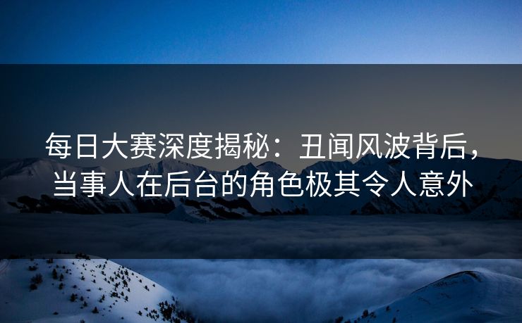 每日大赛深度揭秘：丑闻风波背后，当事人在后台的角色极其令人意外