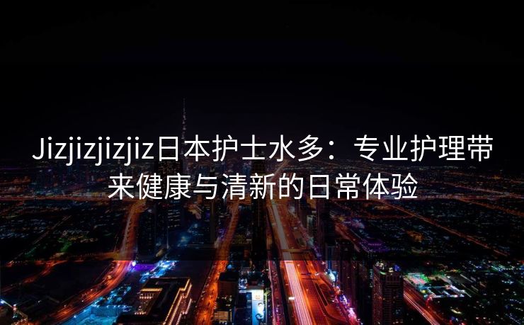 Jizjizjizjiz日本护士水多：专业护理带来健康与清新的日常体验