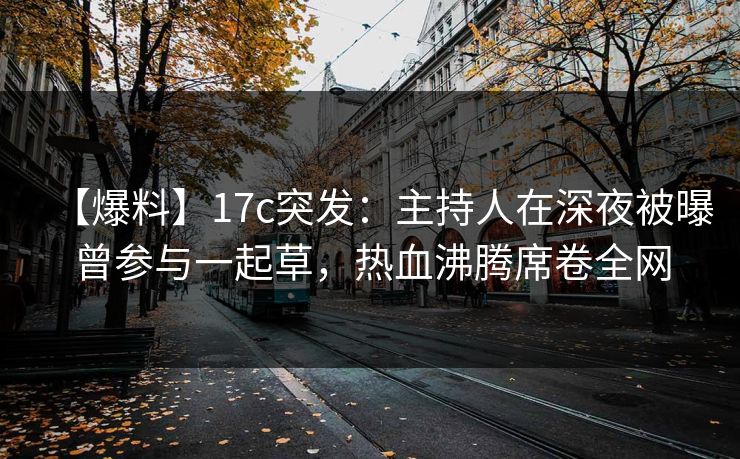 【爆料】17c突发：主持人在深夜被曝曾参与一起草，热血沸腾席卷全网