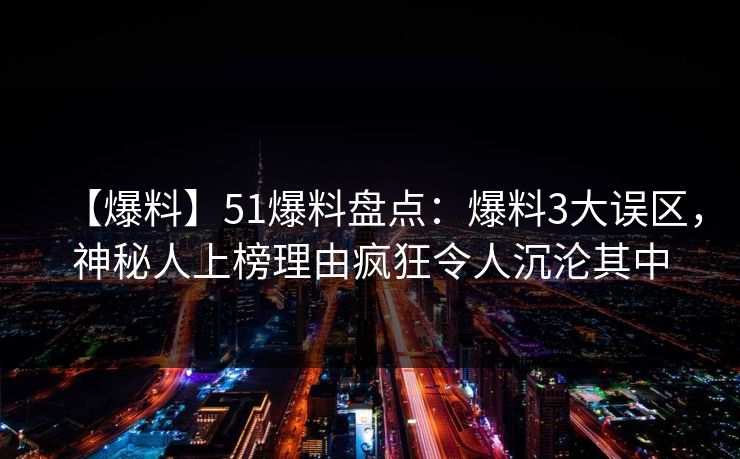 【爆料】51爆料盘点：爆料3大误区，神秘人上榜理由疯狂令人沉沦其中