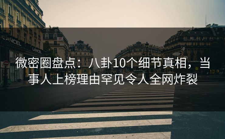 微密圈盘点：八卦10个细节真相，当事人上榜理由罕见令人全网炸裂