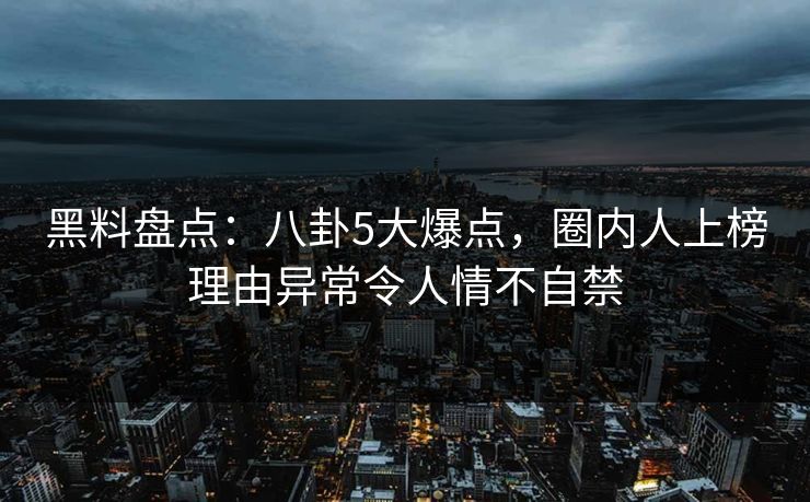 黑料盘点：八卦5大爆点，圈内人上榜理由异常令人情不自禁