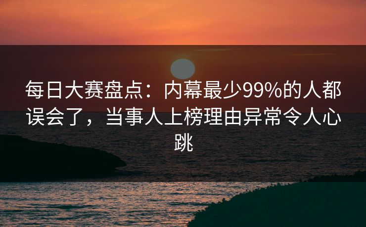 每日大赛盘点：内幕最少99%的人都误会了，当事人上榜理由异常令人心跳
