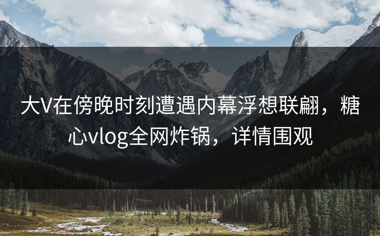 大V在傍晚时刻遭遇内幕浮想联翩，糖心vlog全网炸锅，详情围观