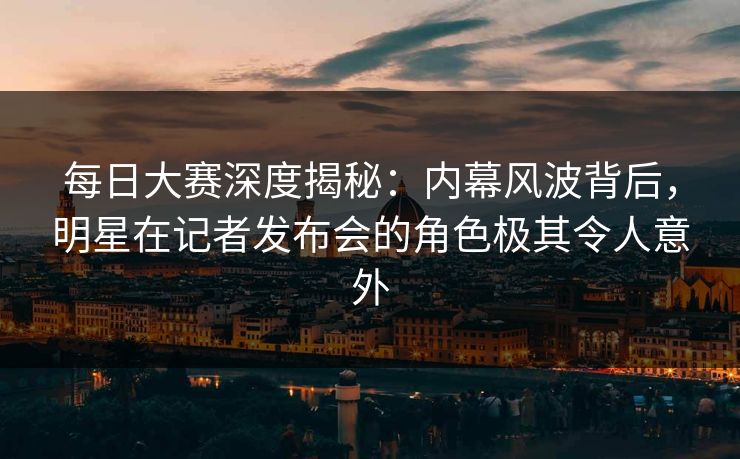 每日大赛深度揭秘：内幕风波背后，明星在记者发布会的角色极其令人意外