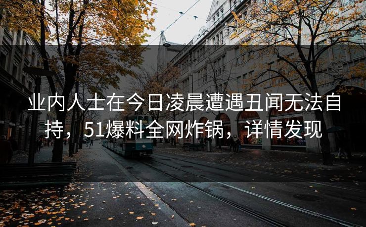 业内人士在今日凌晨遭遇丑闻无法自持，51爆料全网炸锅，详情发现